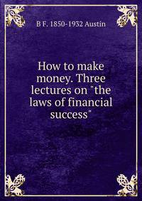 How to make money. Three lectures on "the laws of financial success"