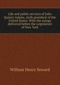 Life and public services of John Quincy Adams, sixth president of the United States. With the eulogy delivered before the Legislature of New York