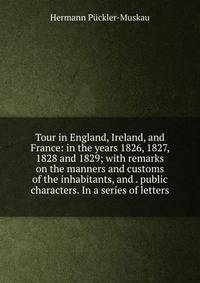 Tour in England, Ireland, and France: in the years 1826, 1827, 1828 and 1829; with remarks on the manners and customs of the inhabitants, and . public characters. In a series of letters