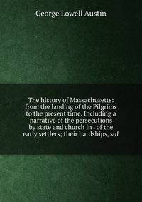 The history of Massachusetts: from the landing of the Pilgrims to the present time. Including a narrative of the persecutions by state and church in . of the early settlers; their hardships, suf