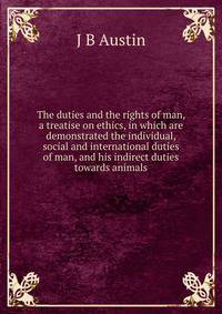 The duties and the rights of man, a treatise on ethics, in which are demonstrated the individual, social and international duties of man, and his indirect duties towards animals