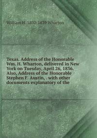 Texas. Address of the Honorable Wm. H. Wharton, delivered in New York on Tuesday, April 26, 1836. Also, Address of the Honorable Stephen F. Austin, . with other documents explanatory of the