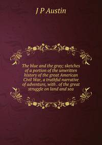 The blue and the gray; sketches of a portion of the unwritten history of the great American Civil War, a truthful narrative of adventure, with . of the great struggle on land and sea