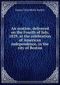 An oration, delivered on the Fourth of July, 1829, at the celebration of American independence, in the city of Boston