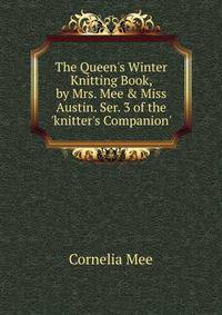 The Queen's Winter Knitting Book, by Mrs. Mee &amp; Miss Austin. Ser. 3 of the 'knitter's Companion'.