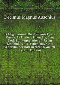 D. Magni Ausonii Burdigalensis Opera Omnia: Ex Editione Bipontina, Cum Notis Et Interpretatione in Usum Delphini, Variis Lectionibus, Notis Variorum . Accurate Recensita, Volume 1 (Latin Edition)