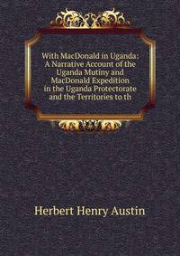 With MacDonald in Uganda: A Narrative Account of the Uganda Mutiny and MacDonald Expedition in the Uganda Protectorate and the Territories to th