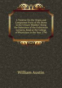 A Treatise On the Origin and Component Parts of the Stone in the Urinary Bladder: Being the Substance of the Gulstonian Lectures, Read at the College of Physicians in the Year 1790