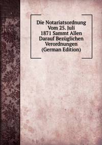 Die Notariatsordnung Vom 25. Juli 1871 Sammt Allen Darauf Bezuglichen Verordnungen (German Edition)