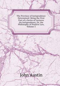 The Province of Jurisprudence Determined: Being the First Part of a Series of Lectures On Jurisprudence, Or, the Philosophy of Positive Law, Volume 3