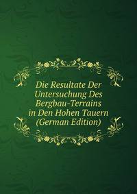 Die Resultate Der Untersuchung Des Bergbau-Terrains in Den Hohen Tauern (German Edition)