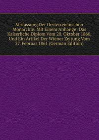 Verfassung Der Oesterreichischen Monarchie: Mit Einem Anhange: Das Kaiserliche Diplom Vom 20. Oktober 1860, Und Ein Artikel Der Wiener Zeitung Vom 27. Februar 1861 (German Edition)