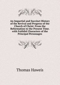 An Impartial and Succinct History of the Revival and Progress of the Church of Christ: From the Reformation to the Present Time. with Faithful Characters of the Principal Personages