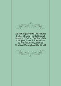 A Brief Inquiry Into the Natural Rights of Man, His Duties and Interests: With an Outline of the Principles, Laws &amp; Institutions by Which Liberty, . May Be Realized Throughout the World