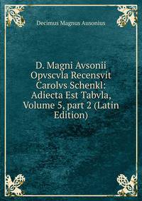 D. Magni Avsonii Opvscvla Recensvit Carolvs Schenkl: Adiecta Est Tabvla, Volume 5, part 2 (Latin Edition)