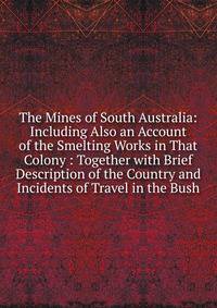 The Mines of South Australia: Including Also an Account of the Smelting Works in That Colony : Together with Brief Description of the Country and Incidents of Travel in the Bush