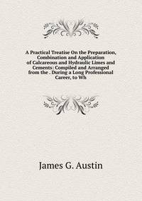 A Practical Treatise On the Preparation, Combination and Application of Calcareous and Hydraulic Limes and Cements: Compiled and Arranged from the . During a Long Professional Career, to Wh