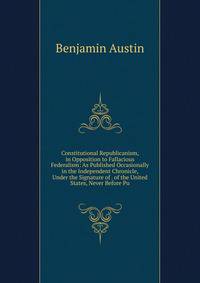 Constitutional Republicanism, in Opposition to Fallacious Federalism: As Published Occasionally in the Independent Chronicle, Under the Signature of . of the United States, Never Before Pu