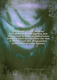 Das Wasser in Und Um Wien Rucksichtlich Seiner Eignung Zum Trinken Und Zu Anderen Haauslichen Zwecken: Nach Dem Berichte Der Vom H. Ministerium Des . Eingesetzten Commission (German Edition)