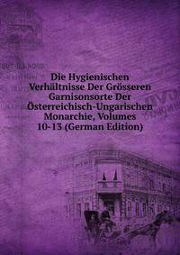 Die Hygienischen Verhaltnisse Der Grosseren Garnisonsorte Der Osterreichisch-Ungarischen Monarchie, Volumes 10-13 (German Edition)