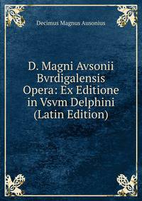D. Magni Avsonii Bvrdigalensis Opera: Ex Editione in Vsvm Delphini (Latin Edition)