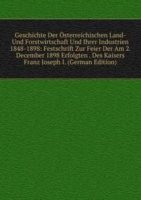 Geschichte Der Osterreichischen Land- Und Forstwirtschaft Und Ihrer Industrien 1848-1898: Festschrift Zur Feier Der Am 2. December 1898 Erfolgten . Des Kaisers Franz Joseph I. (German Edition)