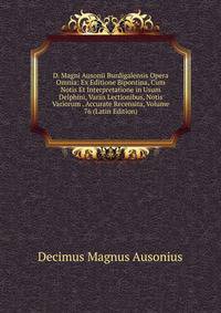 D. Magni Ausonii Burdigalensis Opera Omnia: Ex Editione Bipontina, Cum Notis Et Interpretatione in Usum Delphini, Variis Lectionibus, Notis Variorum . Accurate Recensita, Volume 76 (Latin Edition)