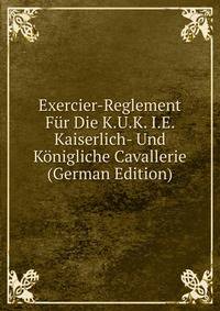 Exercier-Reglement Fur Die K.U.K. I.E. Kaiserlich- Und Konigliche Cavallerie (German Edition)