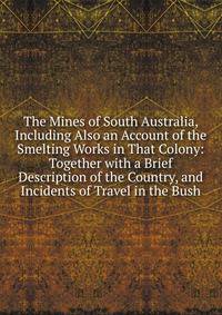 The Mines of South Australia, Including Also an Account of the Smelting Works in That Colony: Together with a Brief Description of the Country, and Incidents of Travel in the Bush