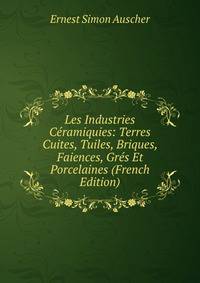 Les Industries Ceramiquies: Terres Cuites, Tuiles, Briques, Faiences, Gres Et Porcelaines (French Edition)