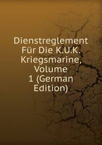 Dienstreglement Fur Die K.U.K. Kriegsmarine, Volume 1 (German Edition)