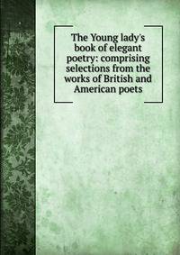 The Young lady's book of elegant poetry: comprising selections from the works of British and American poets