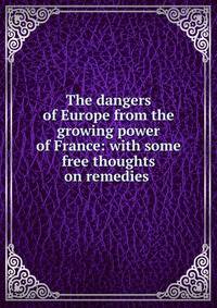 The dangers of Europe from the growing power of France: with some free thoughts on remedies .