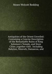 Antiquities of the Orient Unveiled: Containing a Concise Description of the Remarkable Ruins of King Solomon's Temple, and Store Cities ,together with . Including Babylon, Nineveh, Damascus, and