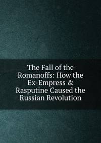 The Fall of the Romanoffs: How the Ex-Empress &amp; Rasputine Caused the Russian Revolution