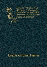 Discours Prononc? ? Sa R?ception ? L'Acad?mie Fran?aise Le 8 Avril 1869: (Discours De M. Cuvillier-Fleury En R?ponse).