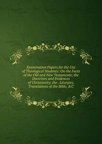 Examination Papers for the Use of Theological Students: On the Facts of the Old and New Testaments; the Doctrines and Evidences of Christianity; the . Liturgies, Translations of the Bible, &amp;C