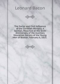 The Social and Civil Influence of the Christian Ministry: A Sermon, Preached at the Sixth Anniversary of the Auxiliary Education Society of the Young Men of Boston; February 6, 1825. .