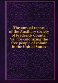 The annual report of the Auxiliary society of Frederick County, Va., for colonizing the free people of colour in the United States