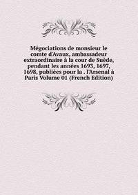 M?gociations de monsieur le comte d'Avaux, ambassadeur extraordinaire ? la cour de Su?de, pendant les ann?es 1693, 1697, 1698, publi?es pour la . l'Arsenal ? Paris Volume 01 (French Edition)