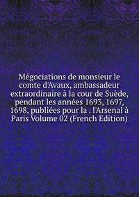 M?gociations de monsieur le comte d'Avaux, ambassadeur extraordinaire ? la cour de Su?de, pendant les ann?es 1693, 1697, 1698, publi?es pour la . l'Arsenal ? Paris Volume 02 (French Edition)