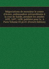 M?gociations de monsieur le comte d'Avaux, ambassadeur extraordinaire ? la cour de Su?de, pendant les ann?es 1693, 1697, 1698, publi?es pour la . ? Paris Volume 03 pt.01 (French Edition)