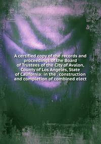 A certified copy of the records and proceedings of the Board of Trustees of the City of Avalon, County of Los Angeles, State of California: in the . construction and completion of combined elect