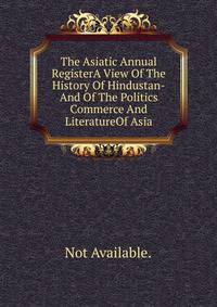 The Asiatic Annual RegisterA View Of The History Of Hindustan-And Of The Politics Commerce And LiteratureOf Asia.