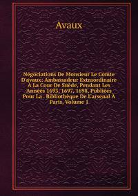 N?gociations De Monsieur Le Comte D'avaux: Ambassadeur Extraordinaire ? La Cour De Su?de, Pendant Les Ann?es 1693, 1697, 1698, Publi?es Pour La . Biblioth?que De L'arsenal ? Paris, Volume 1