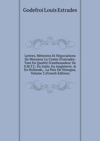 Lettres, M?moires Et N?gociations De Monsieur Le Comte D'estrades: Tant En Qualit? D'ambassadeur De S.M.T.C. En Italie, En Angleterre, &amp; En Hollande, . La Paix De Nimegue, Volume 2 (French Edition)