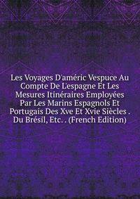 Les Voyages D'am?ric Vespuce Au Compte De L'espagne Et Les Mesures Itin?raires Employ?es Par Les Marins Espagnols Et Portugais Des Xve Et Xvie Si?cles . Du Br?sil, Etc. . (French Edition)
