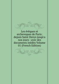 Les ?v?ques et archeveques de Paris: depuis Saint Denys jusq?'a nos jours : avec des documents in?dits Volume 01 (French Edition)