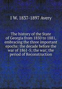 The history of the State of Georgia from 1850 to 1881, embracing the three important epochs: the decade before the war of 1861-5; the war; the period of Reconstruction