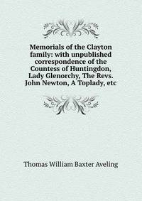 Memorials of the Clayton family: with unpublished correspondence of the Countess of Huntingdon, Lady Glenorchy, The Revs. John Newton, A Toplady, etc